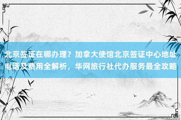 北京签证在哪办理？加拿大使馆北京签证中心地址电话及费用全解析，华网旅行社代办服务最全攻略