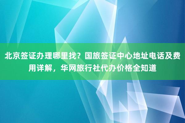 北京签证办理哪里找？国旅签证中心地址电话及费用详解，华网旅行社代办价格全知道