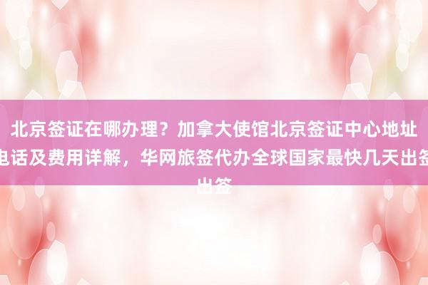 北京签证在哪办理？加拿大使馆北京签证中心地址电话及费用详解，华网旅签代办全球国家最快几天出签