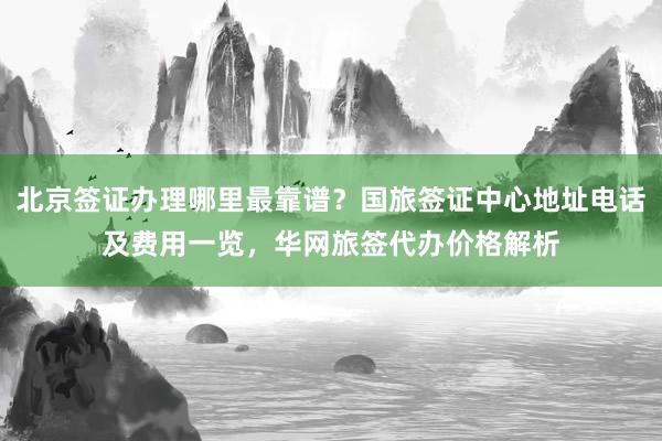 北京签证办理哪里最靠谱？国旅签证中心地址电话及费用一览，华网旅签代办价格解析