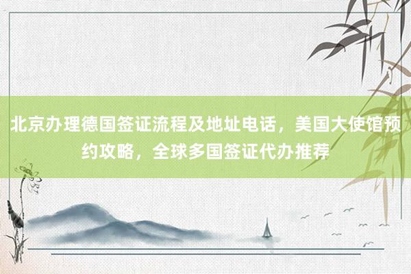 北京办理德国签证流程及地址电话，美国大使馆预约攻略，全球多国签证代办推荐