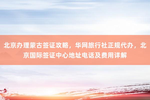 北京办理蒙古签证攻略，华网旅行社正规代办，北京国际签证中心地址电话及费用详解