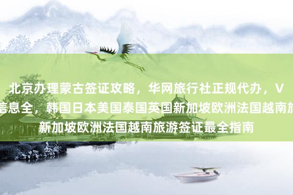 北京办理蒙古签证攻略，华网旅行社正规代办，VFS签证中心官网信息全，韩国日本美国泰国英国新加坡欧洲法国越南旅游签证最全指南