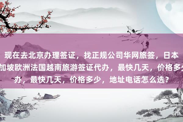 现在去北京办理签证，找正规公司华网旅签，日本美国泰国英国韩国新加坡欧洲法国越南旅游签证代办，最快几天，价格多少，地址电话怎么选？