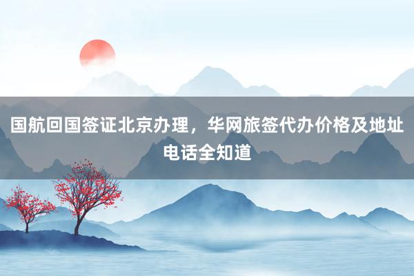国航回国签证北京办理，华网旅签代办价格及地址电话全知道