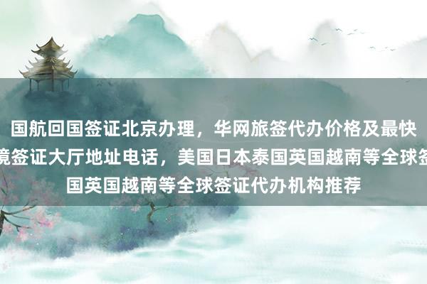 国航回国签证北京办理，华网旅签代办价格及最快几天，北京出入境签证大厅地址电话，美国日本泰国英国越南等全球签证代办机构推荐