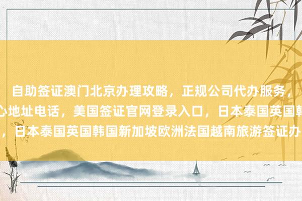 自助签证澳门北京办理攻略，正规公司代办服务，加拿大使馆北京签证中心地址电话，美国签证官网登录入口，日本泰国英国韩国新加坡欧洲法国越南旅游签证办理全攻略