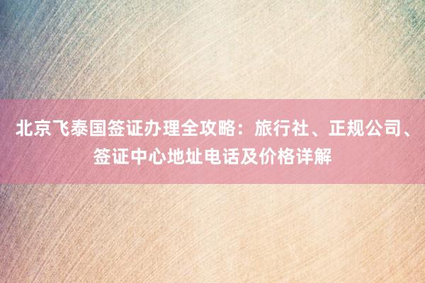 北京飞泰国签证办理全攻略：旅行社、正规公司、签证中心地址电话及价格详解