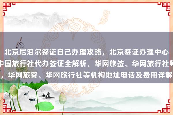 北京尼泊尔签证自己办理攻略，北京签证办理中心官网信息，正规公司、中国旅行社代办签证全解析，华网旅签、华网旅行社等机构地址电话及费用详解