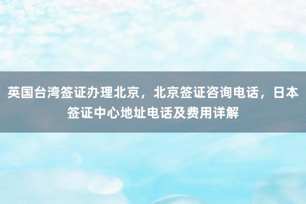 英国台湾签证办理北京，北京签证咨询电话，日本签证中心地址电话及费用详解