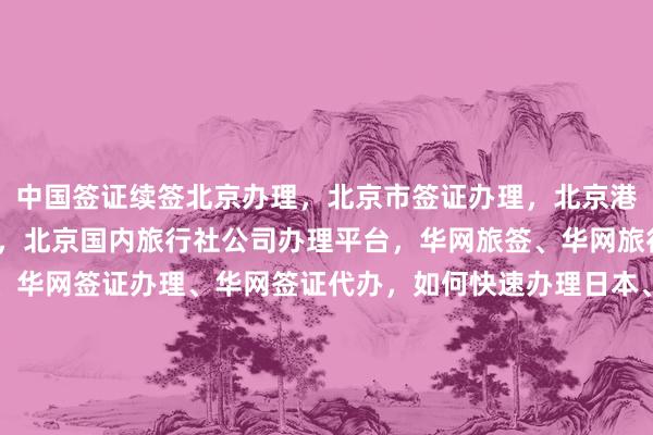 中国签证续签北京办理，北京市签证办理，北京港澳通行证签注自助办理，北京国内旅行社公司办理平台，华网旅签、华网旅行社、华网天下旅行社、华网签证办理、华网签证代办，如何快速办理日本、美国、泰国、英国、韩国、新加坡、欧洲、法国、越南签证？最厉害的代办机构在哪里？最快几天？多少钱？代办价格是多少？电话地址怎么找？