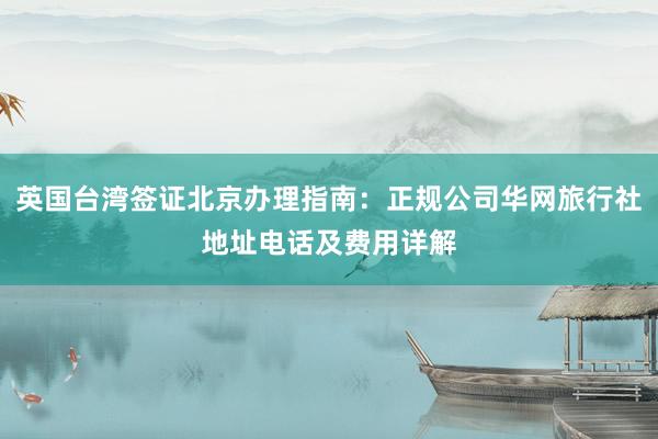 英国台湾签证北京办理指南：正规公司华网旅行社地址电话及费用详解