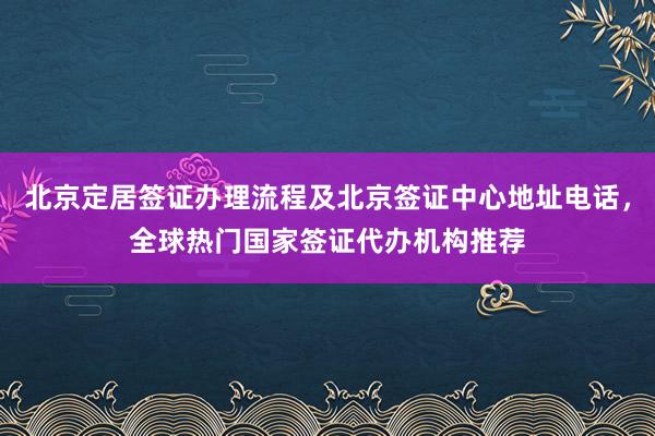 北京定居签证办理流程及北京签证中心地址电话，全球热门国家签证代办机构推荐