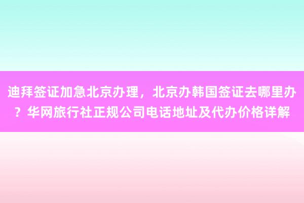 迪拜签证加急北京办理，北京办韩国签证去哪里办？华网旅行社正规公司电话地址及代办价格详解