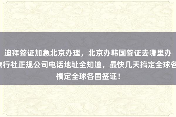迪拜签证加急北京办理，北京办韩国签证去哪里办？华网旅行社正规公司电话地址全知道，最快几天搞定全球各国签证！