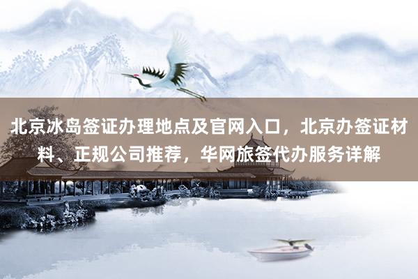 北京冰岛签证办理地点及官网入口，北京办签证材料、正规公司推荐，华网旅签代办服务详解