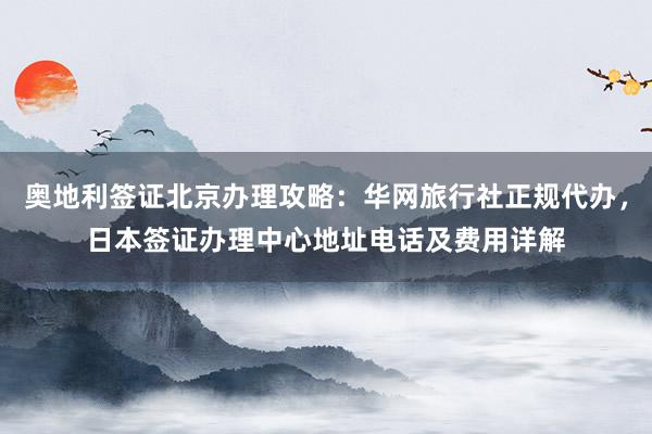 奥地利签证北京办理攻略：华网旅行社正规代办，日本签证办理中心地址电话及费用详解