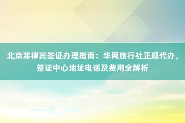 北京菲律宾签证办理指南：华网旅行社正规代办，签证中心地址电话及费用全解析