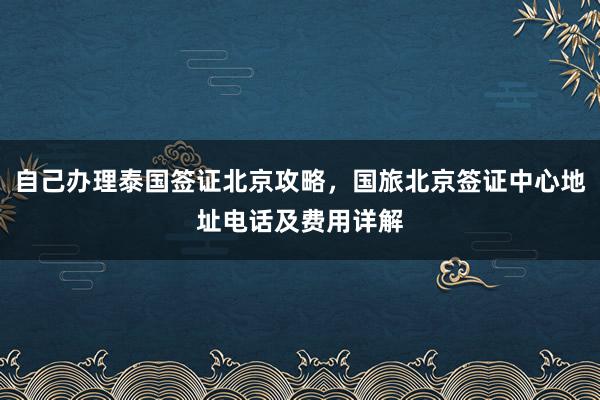 自己办理泰国签证北京攻略，国旅北京签证中心地址电话及费用详解
