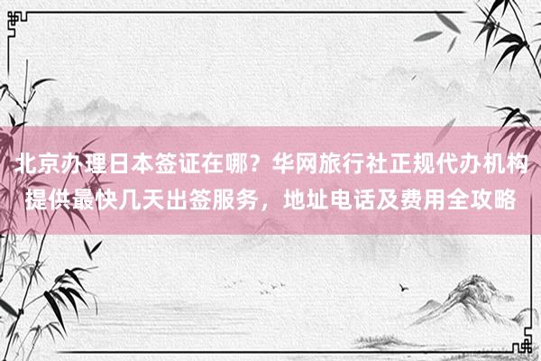北京办理日本签证在哪？华网旅行社正规代办机构提供最快几天出签服务，地址电话及费用全攻略