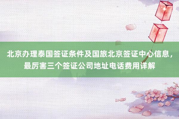 北京办理泰国签证条件及国旅北京签证中心信息，最厉害三个签证公司地址电话费用详解