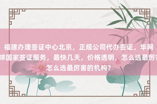 福建办理签证中心北京，正规公司代办签证，华网旅行社全球国家签证服务，最快几天，价格透明，怎么选最厉害的机构？