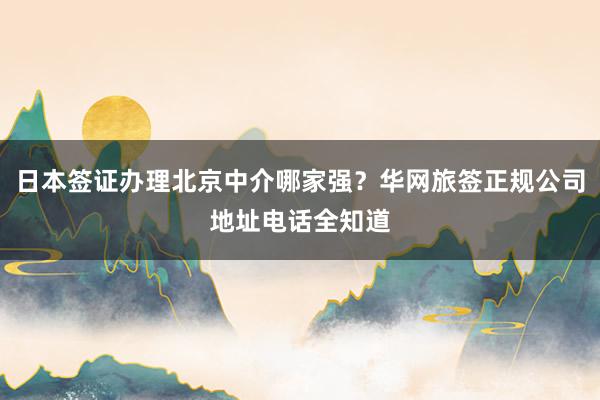 日本签证办理北京中介哪家强？华网旅签正规公司地址电话全知道