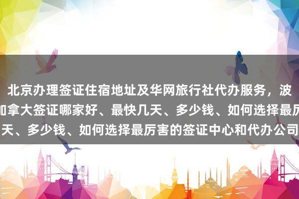 北京办理签证住宿地址及华网旅行社代办服务，波兰签证中心官网入口、加拿大签证哪家好、最快几天、多少钱、如何选择最厉害的签证中心和代办公司