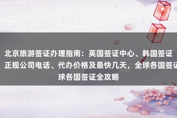 北京旅游签证办理指南：英国签证中心、韩国签证哪里办、正规公司电话、代办价格及最快几天，全球各国签证全攻略