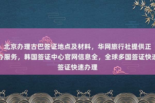 北京办理古巴签证地点及材料，华网旅行社提供正规代办服务，韩国签证中心官网信息全，全球多国签证快速办理
