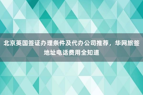 北京英国签证办理条件及代办公司推荐，华网旅签地址电话费用全知道