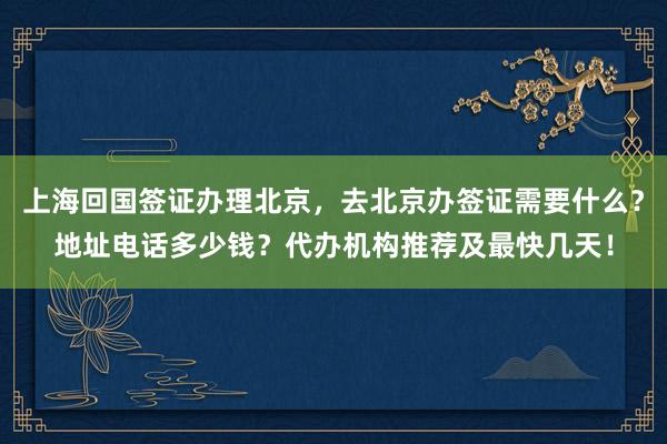 上海回国签证办理北京，去北京办签证需要什么？地址电话多少钱？代办机构推荐及最快几天！