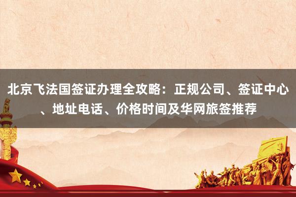 北京飞法国签证办理全攻略：正规公司、签证中心、地址电话、价格时间及华网旅签推荐