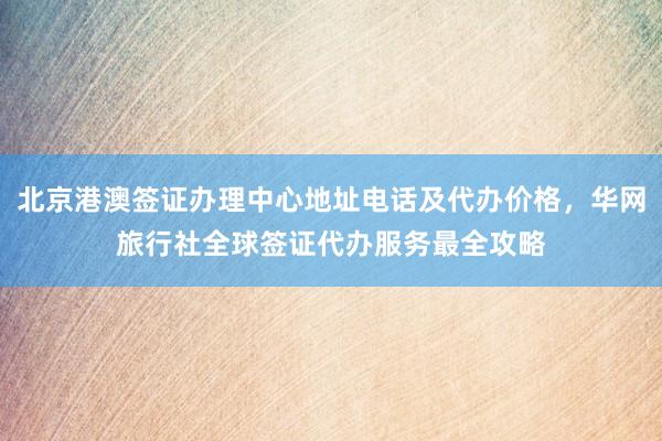 北京港澳签证办理中心地址电话及代办价格，华网旅行社全球签证代办服务最全攻略