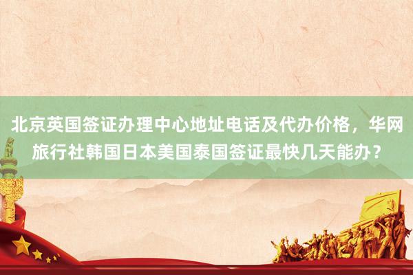 北京英国签证办理中心地址电话及代办价格，华网旅行社韩国日本美国泰国签证最快几天能办？