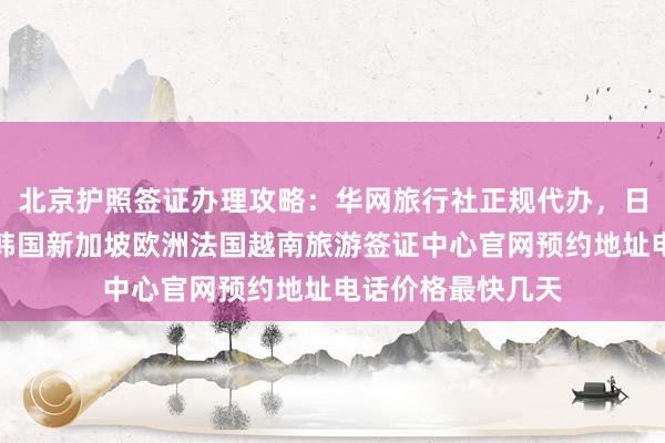 北京护照签证办理攻略：华网旅行社正规代办，日本美国泰国英国韩国新加坡欧洲法国越南旅游签证中心官网预约地址电话价格最快几天