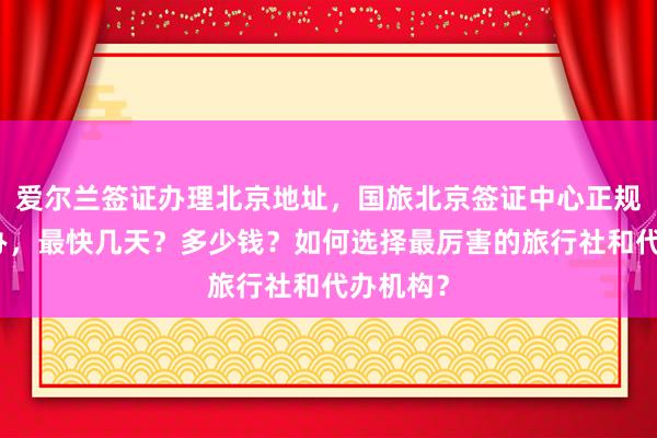 爱尔兰签证办理北京地址，国旅北京签证中心正规公司代办，最快几天？多少钱？如何选择最厉害的旅行社和代办机构？