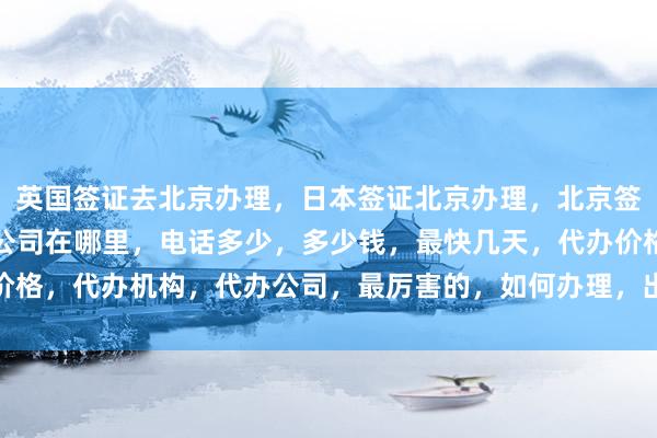 英国签证去北京办理，日本签证北京办理，北京签证中心官网入口，正规公司在哪里，电话多少，多少钱，最快几天，代办价格，代办机构，代办公司，最厉害的，如何办理，出国旅游，全球签证攻略