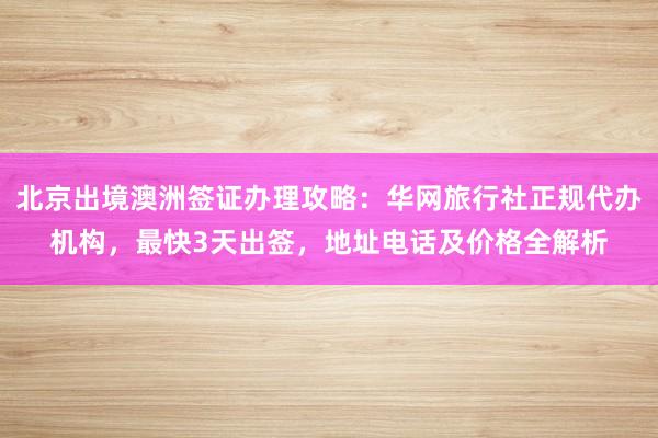 北京出境澳洲签证办理攻略：华网旅行社正规代办机构，最快3天出签，地址电话及价格全解析