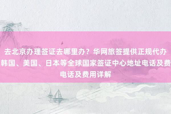 去北京办理签证去哪里办？华网旅签提供正规代办服务，韩国、美国、日本等全球国家签证中心地址电话及费用详解