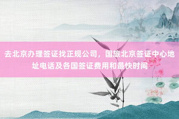 去北京办理签证找正规公司，国旅北京签证中心地址电话及各国签证费用和最快时间