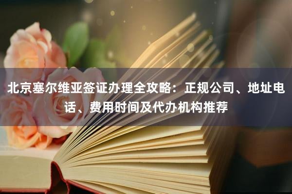 北京塞尔维亚签证办理全攻略：正规公司、地址电话、费用时间及代办机构推荐