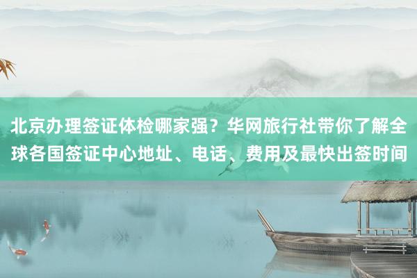 北京办理签证体检哪家强？华网旅行社带你了解全球各国签证中心地址、电话、费用及最快出签时间