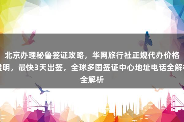 北京办理秘鲁签证攻略，华网旅行社正规代办价格透明，最快3天出签，全球多国签证中心地址电话全解析