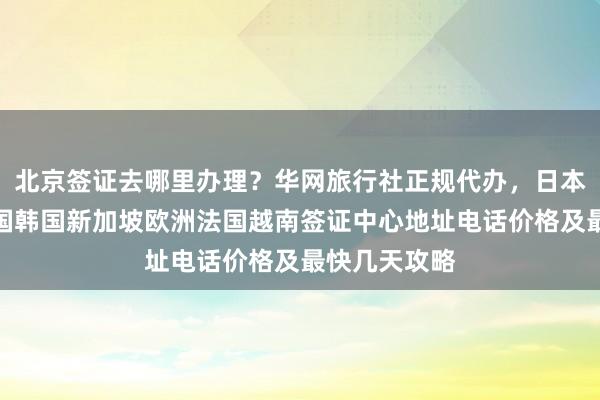 北京签证去哪里办理？华网旅行社正规代办，日本美国泰国英国韩国新加坡欧洲法国越南签证中心地址电话价格及最快几天攻略
