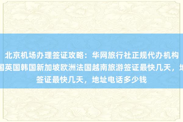 北京机场办理签证攻略：华网旅行社正规代办机构，日本美国泰国英国韩国新加坡欧洲法国越南旅游签证最快几天，地址电话多少钱