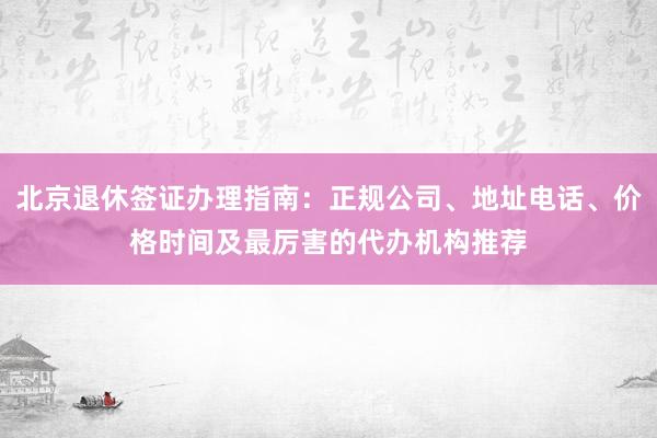 北京退休签证办理指南：正规公司、地址电话、价格时间及最厉害的代办机构推荐