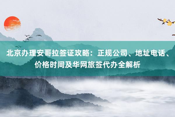 北京办理安哥拉签证攻略：正规公司、地址电话、价格时间及华网旅签代办全解析
