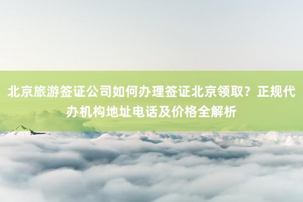 北京旅游签证公司如何办理签证北京领取？正规代办机构地址电话及价格全解析