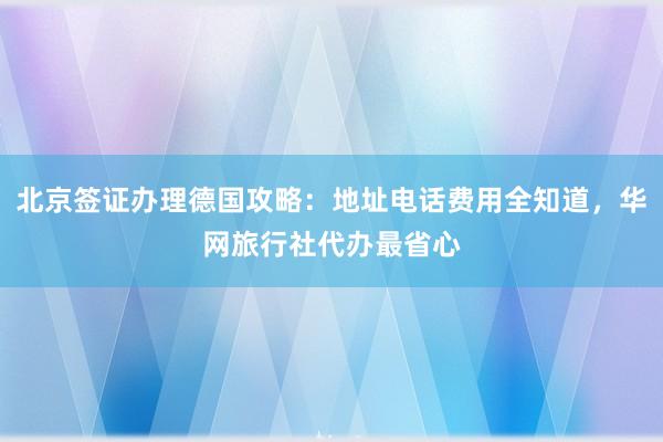 北京签证办理德国攻略：地址电话费用全知道，华网旅行社代办最省心